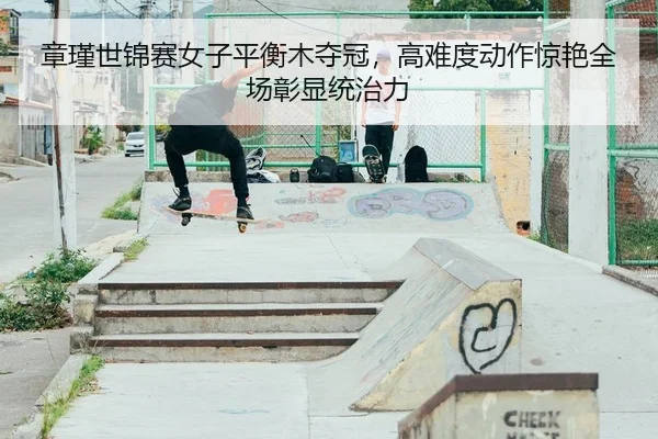 章瑾世锦赛女子平衡木夺冠，高难度动作惊艳全场彰显统治力